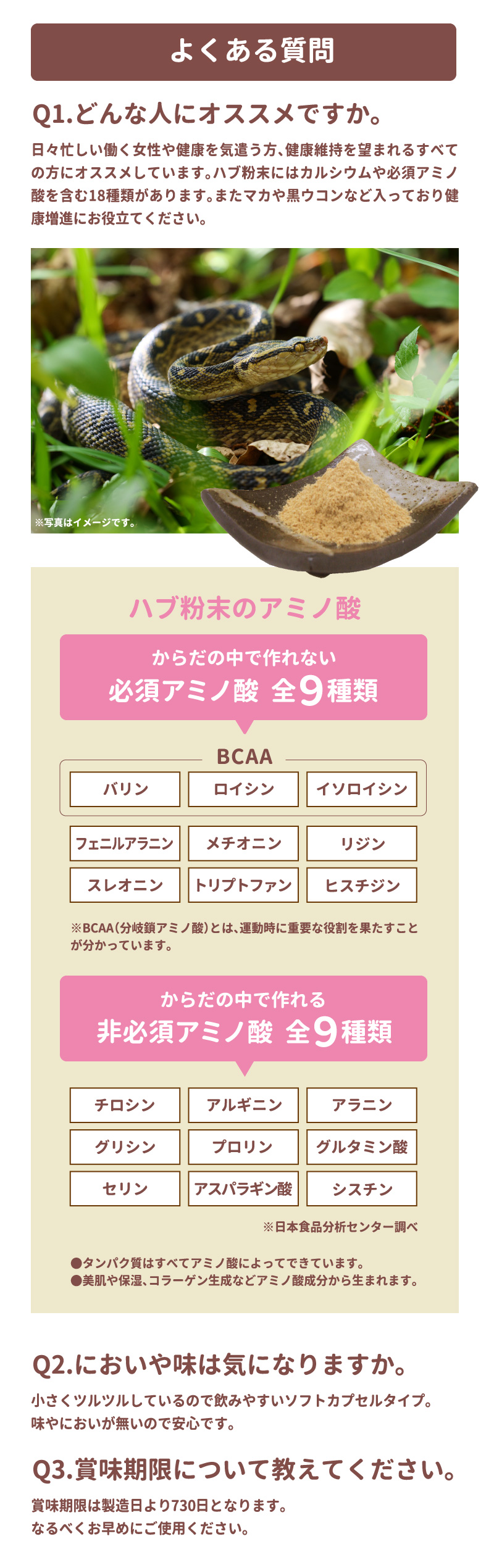 よくある質問 Q1.どんな人にオススメですか。日々忙しい働く女性や健康を氣遣う方、健康維持を望まれるすべての方にオススメしています。ハブ粉末にはカルシウムや必須アミノ酸を含む18種類があります。また、マカや黒ウコンなど入っており健康増進にお役立てください。ハブ粉末のアミノ酸 体の中で作れない 必須アミノ酸 全9種 バリン、ロイシン、イソロイシン、フェニルアラニン、メチオニン、リジン、スレオニン、トリプトファン、ヒスチジン。特にバリン、ロイシン、イソロイシンの3つはBCAA（分岐鎖アミノ酸）と呼ばれ、筋肉のエネルギー源として利用されるなど、運動時に重要な役割を果たすことが知られています。からだの中で作れる非必須アミノ酸 全9種 チロシン、アルギニン、アラニン、グリシン、プロリン、グルタミン酸、セリン、アスパラギン酸、シスチン※日本食品分析センター調べ・たんぱく質はすべてアミノ酸によって出来ています。・美肌や保湿、コラーゲン生成などアミノ酸成分から生まれます。Q2.においや味は氣になりますか？小さくツルツルしているので飲みやすいソフトカプセルタイプ。味やにおいがないので安心です。Q3.賞味期限について教えてください。賞味期限は製造日より730日となります。なるべく早めにご使用ください。